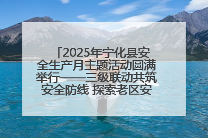 2025年宁化县安全生产月主题活动圆满举行——三级联动共筑安全防线 探索老区安全发展新路径