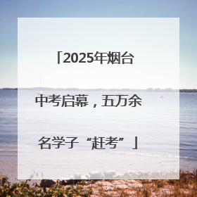 2025年烟台中考启幕，五万余名学子“赶考”