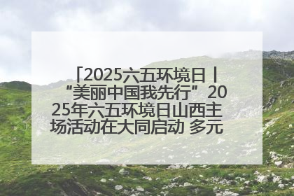 2025六五环境日丨“美丽中国我先行”2025年六五环境日山西主场活动在大同启动 多元形式绘就生态画卷