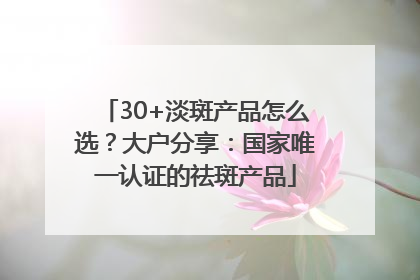 30+淡斑产品怎么选？大户分享：国家唯一认证的祛斑产品