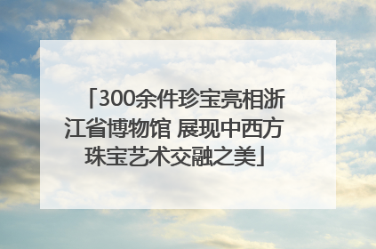 300余件珍宝亮相浙江省博物馆 展现中西方珠宝艺术交融之美