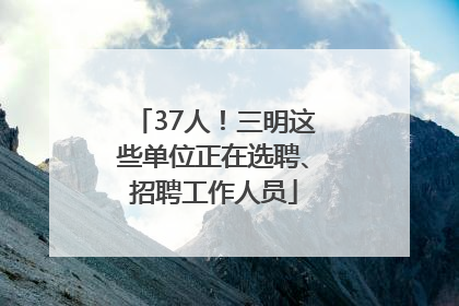 37人！三明这些单位正在选聘、招聘工作人员