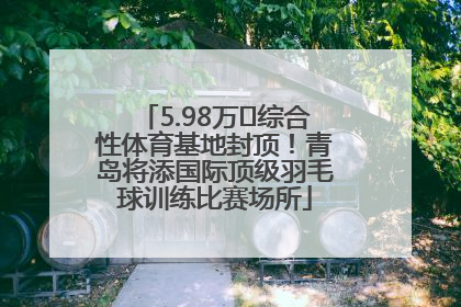 5.98万㎡综合性体育基地封顶！青岛将添国际顶级羽毛球训练比赛场所